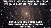 Представь, что где заканчивается твое лицо и начинается шапка, это грань твоей головы... Тогда ты увидишь, что твоя шапка превращается в изящный пацанский кокошник...