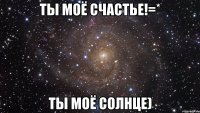 ТЫ МОЁ СЧАСТЬЕ!=* ТЫ МОЁ СОЛНЦЕ)