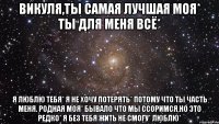 Викуля,ты самая лучшая моя* ты для меня всё* я люблю тебя* я не хочу потерять* потому что ты часть меня. родная моя* бывало что мы ссоримся,но это редко* я без тебя жить не смогу* люблю*