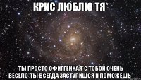 Крис люблю тя* Ты просто ОфИгГеНнАя*С тобой очень весело*Ты всегда заступишся и поможешь*