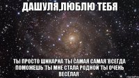 Дашуля,люблю тебя Ты просто шикарна*Ты самая самая*Всегда поможешь*Ты мне стала родной*Ты очень весёлая*