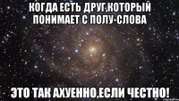 Когда есть друг,который понимает с полу-слова это так ахуенно,если честно!