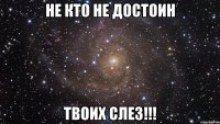 Не кто не достоин ТВОИХ СЛЕЗ!!!