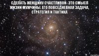 Сделать женщину счастливой- это смысл жизни мужчины, его повседневная задача, стратегия и тактика 