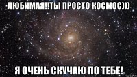 Любимая!!Ты просто космос))) Я очень скучаю по тебе!