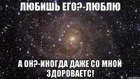 Любишь его?-Люблю А он?-Иногда даже со мной здороваетс!