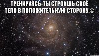 Тренируясь-ты строишь своё тело в положительную сторону.© 