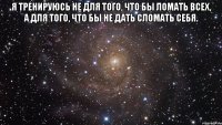 Я тренируюсь не для того, что бы ломать всех, а для того, что бы не дать сломать себя. 