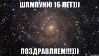 ШАМПУНЮ 16 ЛЕТ))) ПОЗДРАВЛЯЕМ!!!)))