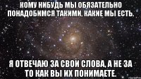 Кому нибудь мы обязательно понадобимся такими, какие мы есть. Я отвечаю за свои слова, а не за то как вы их понимаете.