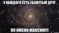 у каждого есть ебанутый друг по имени максим!!!