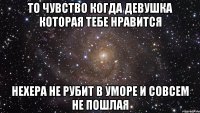 То чувство когда девушка которая тебе нравится нехера не рубит в уморе и совсем не пошлая