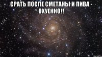 срать после сметаны и пива - ОХУЕННО!! 