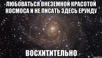 любоваться внеземной красотой космоса и не писать здесь ерунду восхитительно