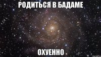 родиться в Бадаме Охуенно