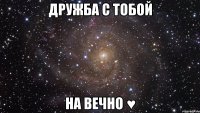 Дружба с тобой на вечно ♥