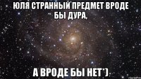 ЮЛЯ СТРАННЫЙ ПРЕДМЕТ ВРОДЕ БЫ ДУРА, А ВРОДЕ БЫ НЕТ*)