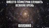 вместо геометрии слушать всякую хрень Охуенно