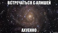 встречаться с Алишей АХУЕННО