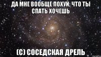 ДА МНЕ ВООБЩЕ ПОХУЙ, ЧТО ТЫ СПАТЬ ХОЧЕШЬ (с) СОСЕДСКАЯ ДРЕЛЬ