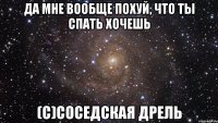 ДА МНЕ ВООБЩЕ ПОХУЙ, ЧТО ТЫ СПАТЬ ХОЧЕШЬ (с)соседская дрель