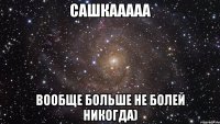 Сашкааааа вообще больше не болей никогда)