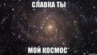 Славка ты мой КоСмоС*