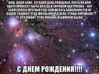 Ваш, дядя Алик , сегодня день рожденья, Пусть он вам удачу принесет! Быть всегда в хорошем настроенье – Вот залог успеха круглый год! Вам желать банальностей не будем: Главное, чтоб жизнь вперед вела, Чтобы окружали те, кто любит, Чтоб любовь взаимною была! С днем Рождения!!!!