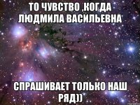 То чувство ,когда Людмила Васильевна Спрашивает только наш ряд))