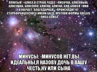 Плюсыя: +Алиса в стране чудес +лисочка, Алисонька, Алисушка, Алисёнок, Алисик, Алиска, Аля, Алюся +Имя означает "благодарная" +Происходит от старофранцузского имени Aalis, краткой формы Adelais +Лиса-Алиса Минусы: -Минусов нет,вы идеальны,я назову дочь в вашу честь,ну или сына