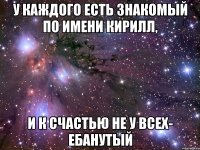 У каждого есть знакомый по имени Кирилл, и к счастью не у всех- ебанутый