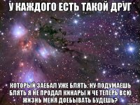 у каждого есть такой друг который заебал уже блять. ну подумаешь блять я не продал кинары и че теперь всю жизнь меня доебывать будешь?