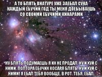 а то блять внатуре уже заебал сука каждый ебучий год ты меня доебываешь со своими ебучими кинарами ну блять подумаешь я их не продал. ну и хуй с ними. полтора ебучих косаря блять. ну и хуй с ними! я ебал тебя вообще. в рот. тебя. ебал.