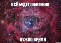 Всё будет офигенно нужно время