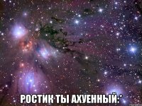  РОСТИК ТЫ АХУЕННЫЙ:*