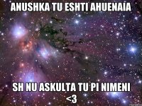 Anushka tu eshti ahuenaia sh nu askulta tu pi nimeni <3