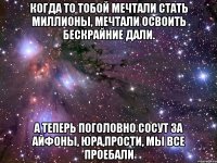 Когда то тобой мечтали стать миллионы, Мечтали освоить бескрайние дали. А теперь поголовно сосут за айфоны, Юра,прости, мы все проебали