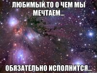 Любимый,то о чем мы мечтаем... обязательно исполнится...