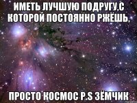 Иметь лучшую подругу,с которой постоянно ржёшь, ПРОСТО КОСМОС P.S Зёмчик