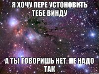 Я хочу пере устоновить тебе винду А ты говоришь нет. Не надо так