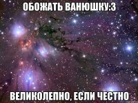 обожать Ванюшку:3 великолепно, если честно