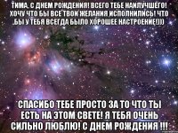 Тима, С Днем Рождения! Всего тебе наилучшего! Хочу что бы все твои желания исполнились! Что бы у тебя всегда было хорошее настроение!))) Спасибо тебе просто за то что ты есть на этом свете! Я тебя очень сильно люблю! С Днем Рождения !!!