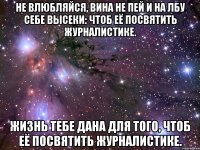 Не влюбляйся, вина не пей И на лбу себе высеки: Чтоб её посвятить журналистике. Жизнь тебе дана для того, Чтоб её посвятить журналистике.