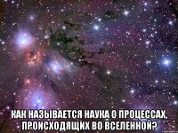  Как называется наука о процессах, происходящих во Вселенной?