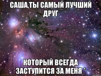 Саша,ты самый лучший друг который всегда заступится за меня *