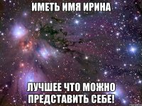 Иметь имя Ирина Лучшее что можно представить себе!