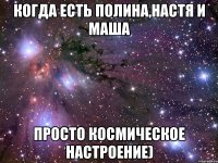 когда есть полина,настя и маша просто космическое настроение)