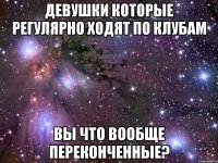 девушки которые регулярно ходят по клубам вы что вообще переконченные?