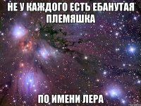 не у каждого есть ебанутая племяшка по имени Лера