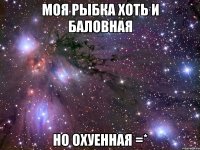 моя рыбка хоть и баловная но охуенная =*